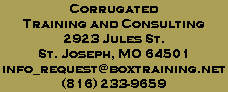 Corrugated
Training and Consulting
2923 Jules St.
St. Joseph, MO 64501
info_request@boxtraining.net
(816) 233-9659