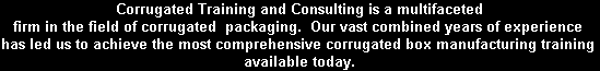 Corrugated Training and Consulting is a multifaceted
firm in the field of corrugated  packaging.  Our vast combined years of experience 
has led us to achieve the most comprehensive corrugated box manufacturing training 
available today.