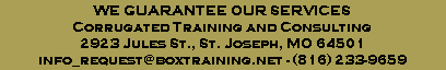 WE GUARANTEE OUR SERVICES
Corrugated Training and Consulting
2923 Jules St., St. Joseph, MO 64501
info_request@boxtraining.net - (816) 233-9659