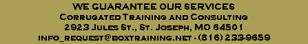WE GUARANTEE OUR SERVICES
Corrugated Training and Consulting
2923 Jules St., St. Joseph, MO 64501
info_request@boxtraining.net - (816) 233-9659